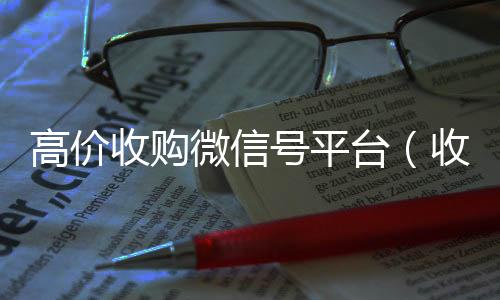 高价收购微信号微信回收联系方式平台（收购微信号价格高）
